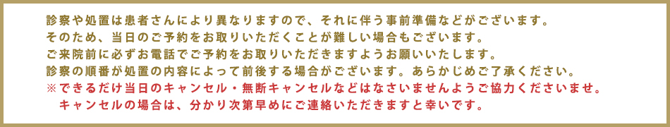 診察や処置は患者さんにより異なりますので、それに伴う事前準備などがございます。
そのため当日のご予約をお取りいただくことが難しい場合もございます。
ご来院前に必ずお電話でご予約をお取りいただきますようお願いいたします。
診察の順番が処置の内容によって前後する事がございます。あらかじめご了承ください
※できるだけ当日のキャンセル・無断キャンセルなどなさいませんようご協力くださいませ。
キャンセルの場合は、分かり次第早めにご連絡いただきますと幸いです。