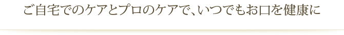 ご自宅でのケアとプロのケアで、いつでもお口を健康に